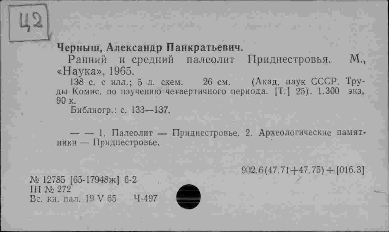 ﻿Ці
____Jf
Черныш, Александр Панкратьевич.
Ранний и средний палеолит Приднестровья. М., «Наука», 1965.
138 с. с илл.; 5 л. схем. 26 см. (Акад, наук СССР. Труды Комис, по изучению четвертичного периода. [Т.] 25). 1.300 экз. 90 к.
Библиогр.: с. 133—137.
—< —• 1. Палеолит — Приднестровье. 2. Археологические памятники — Приднестровье.
№ 12785 [65-17948Ж] 6-2
III №272
Вс. кн. пал. 19 V 65	4-497
902.6(47.71+47.75)+ [016.3]